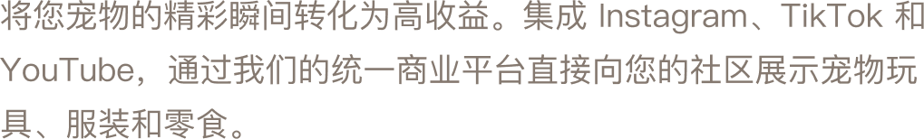 将您宠物的精彩瞬间转化为高收益。集成 Instagram、TikTok 和 YouTube，通过我们的统一商业平台直接向您的社区展示宠物玩具、服装和零食。